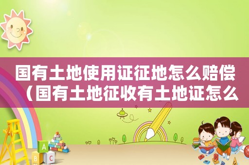 國有土地使用證征地怎么賠償（國有土地征收有土地證怎么補償標準）