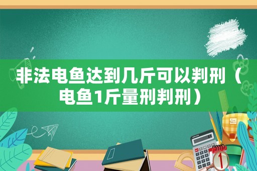 非法電魚達到幾斤可以判刑（電魚1斤量刑判刑）