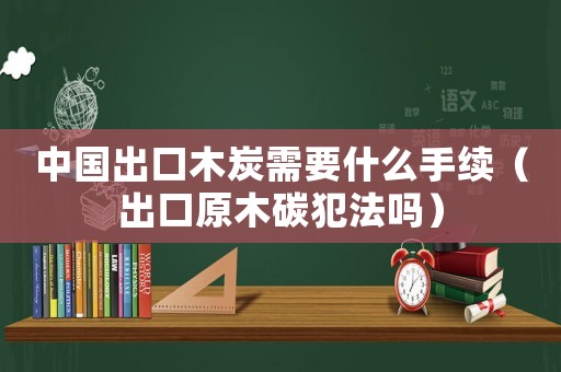 中國出口木炭需要什么手續（出口原木碳犯法嗎）