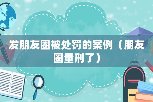 發朋友圈被處罰的案例（朋友圈量刑了）
