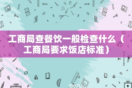 工商局查餐飲一般檢查什么（工商局要求飯店標準）