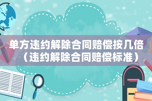 單方違約解除合同賠償按幾倍（違約解除合同賠償標準）