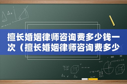 擅長婚姻律師咨詢費多少錢一次（擅長婚姻律師咨詢費多少）