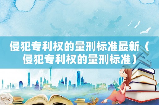 侵犯專利權的量刑標準最新（侵犯專利權的量刑標準）