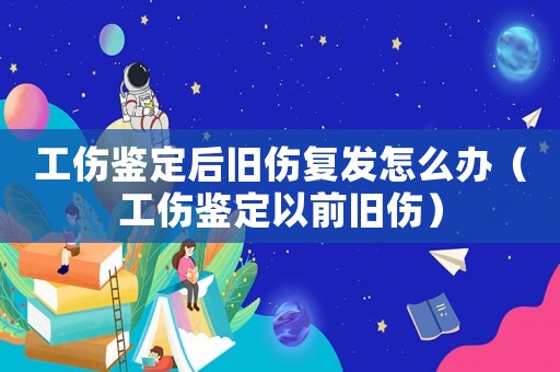 工傷鑒定后舊傷復發怎么辦（工傷鑒定以前舊傷）