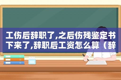 工傷后辭職了,之后傷殘鑒定書下來了,辭職后工資怎么算（辭職幾年了工傷鑒定）