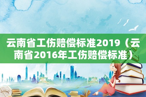 云南省工傷賠償標準2019（云南省2016年工傷賠償標準）