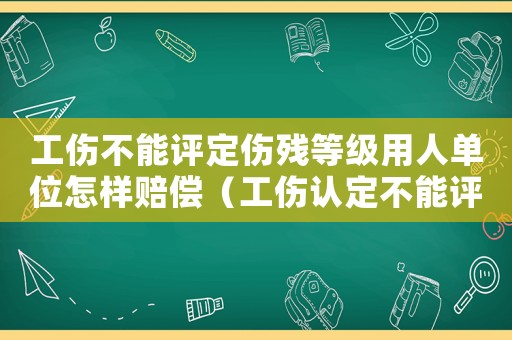 工傷不能評定傷殘等級用人單位怎樣賠償（工傷認定不能評級怎么賠）