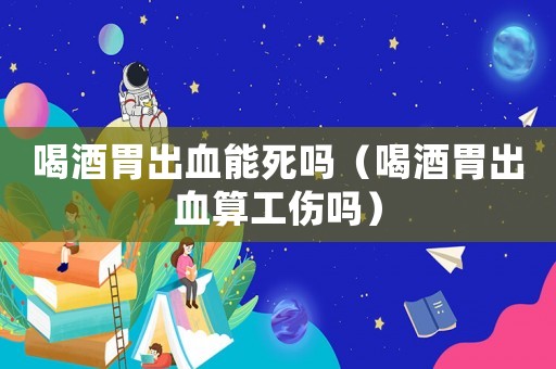喝酒胃出血能死嗎（喝酒胃出血算工傷嗎）