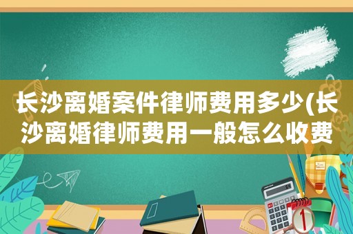 長沙離婚案件律師費用多少(長沙離婚律師費用一般怎么收費)
