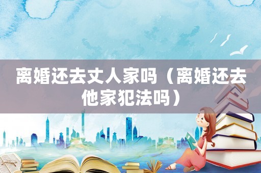 離婚還去丈人家嗎（離婚還去他家犯法嗎）