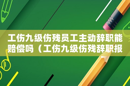 工傷九級傷殘員工主動辭職能賠償嗎（工傷九級傷殘辭職報告）