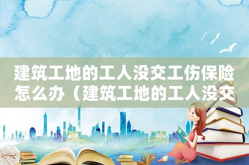 建筑工地的工人沒交工傷保險怎么辦（建筑工地的工人沒交工傷保險）