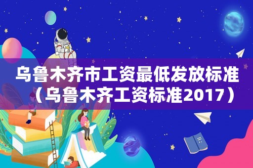 烏魯木齊市工資最低發放標準（烏魯木齊工資標準2017）