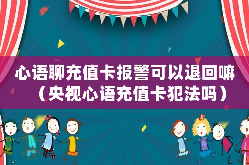 心語聊充值卡報(bào)警可以退回嘛（央視心語充值卡犯法嗎）