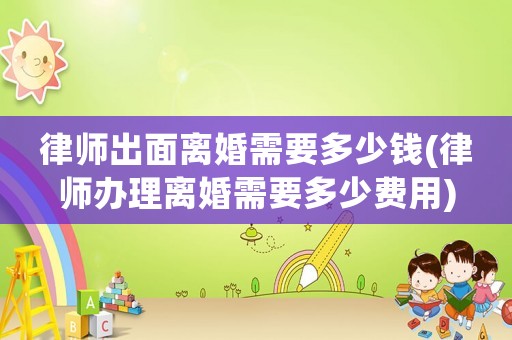 律師出面離婚需要多少錢(律師辦理離婚需要多少費用)