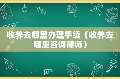 收養去哪里辦理手續（收養去哪里咨詢律師）