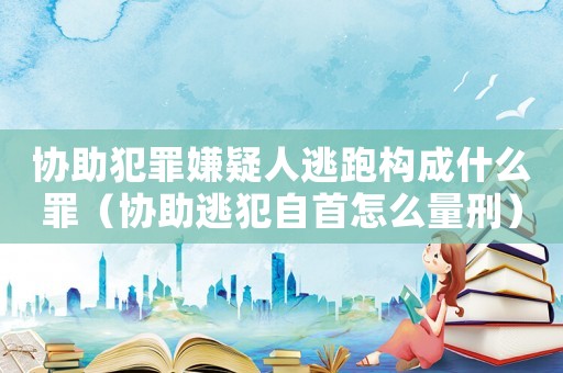 協助犯罪嫌疑人逃跑構成什么罪（協助逃犯自首怎么量刑）