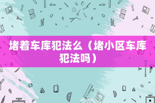 堵著車庫犯法么（堵小區車庫犯法嗎）