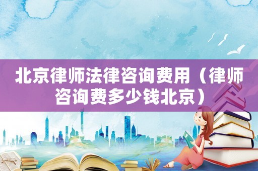 北京律師法律咨詢費用（律師咨詢費多少錢北京）