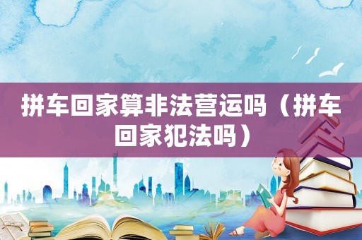 拼車回家算非法營運嗎（拼車回家犯法嗎）