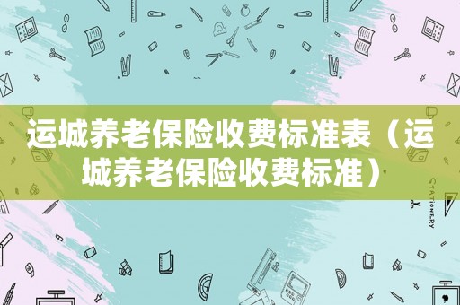 運城養(yǎng)老保險收費標(biāo)準(zhǔn)表（運城養(yǎng)老保險收費標(biāo)準(zhǔn)）