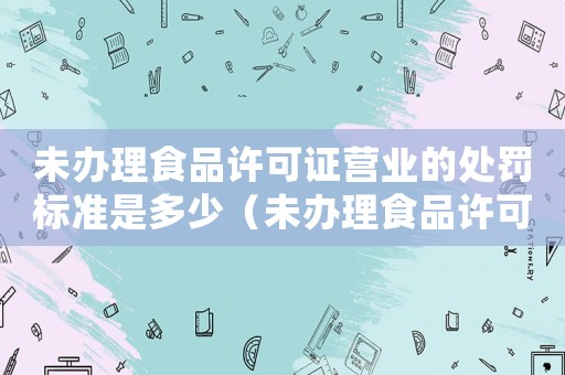 未辦理食品許可證營業(yè)的處罰標(biāo)準(zhǔn)是多少（未辦理食品許可證營業(yè)的處罰標(biāo)準(zhǔn)）