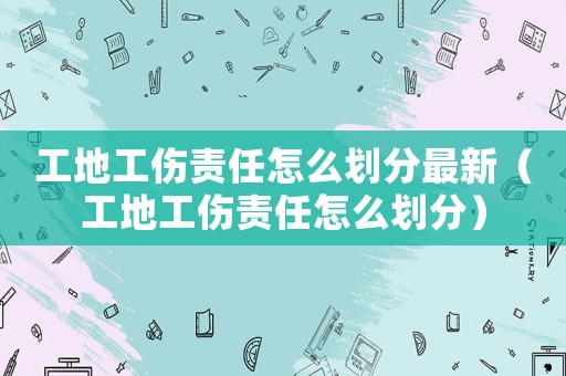 工地工傷責任怎么劃分最新（工地工傷責任怎么劃分）