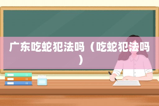 廣東吃蛇犯法嗎（吃蛇犯法嗎）
