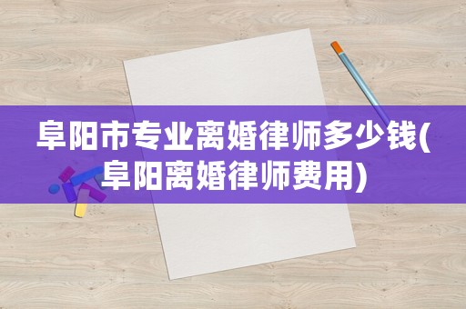 阜陽市專業離婚律師多少錢(阜陽離婚律師費用)