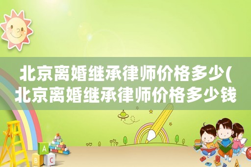 北京離婚繼承律師價格多少(北京離婚繼承律師價格多少錢一個月)