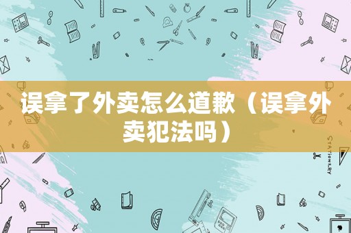 誤拿了外賣怎么道歉（誤拿外賣犯法嗎）