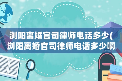 瀏陽(yáng)離婚官司律師電話多少(瀏陽(yáng)離婚官司律師電話多少啊)