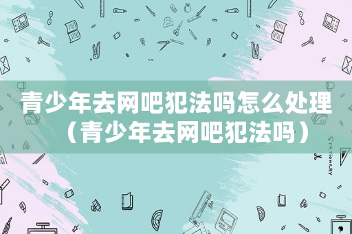 青少年去網(wǎng)吧犯法嗎怎么處理（青少年去網(wǎng)吧犯法嗎）
