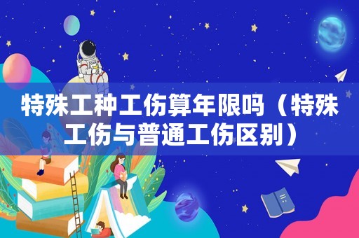 特殊工種工傷算年限嗎（特殊工傷與普通工傷區別）