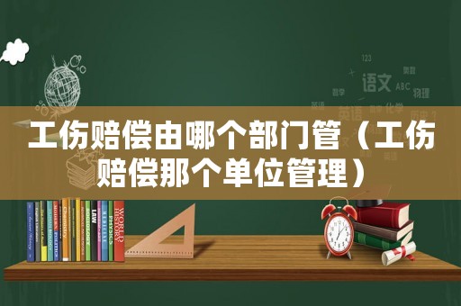 工傷賠償由哪個部門管（工傷賠償那個單位管理）