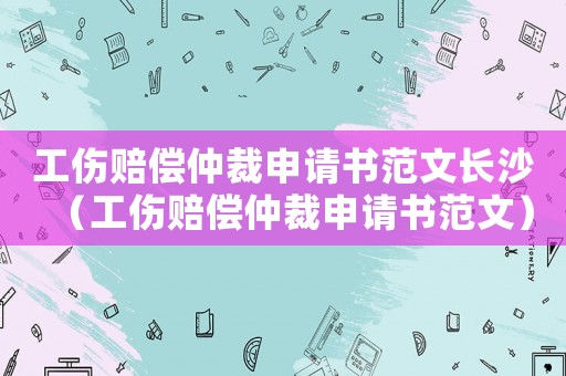 工傷賠償仲裁申請書范文長沙（工傷賠償仲裁申請書范文）