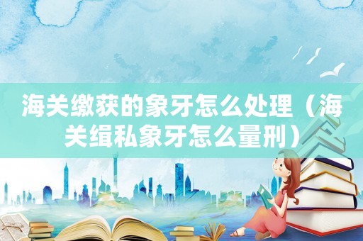 海關(guān)繳獲的象牙怎么處理（海關(guān)緝私象牙怎么量刑）