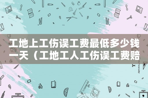 工地上工傷誤工費最低多少錢一天（工地工人工傷誤工費賠償）
