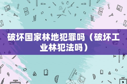 破壞國(guó)家林地犯罪嗎（破壞工業(yè)林犯法嗎）