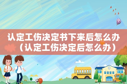 認定工傷決定書下來后怎么辦（認定工傷決定后怎么辦）
