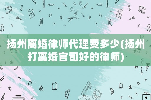揚(yáng)州離婚律師代理費(fèi)多少(揚(yáng)州打離婚官司好的律師)