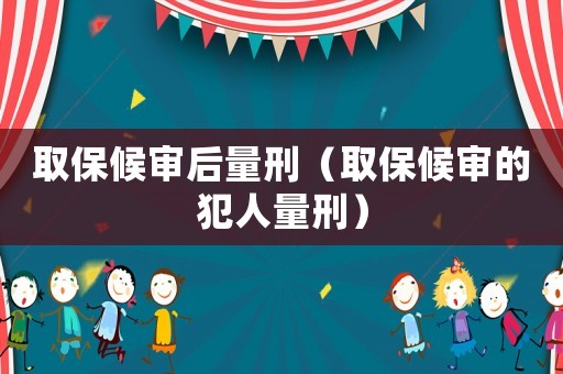 取保候審后量刑（取保候審的犯人量刑）