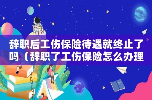 辭職后工傷保險待遇就終止了嗎（辭職了工傷保險怎么辦理）