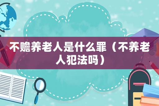 不贍養老人是什么罪（不養老人犯法嗎）