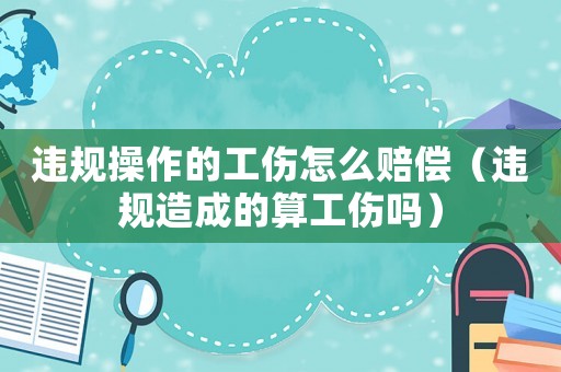 違規操作的工傷怎么賠償（違規造成的算工傷嗎）