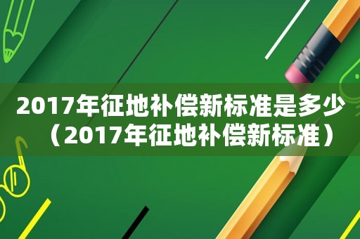 2017年征地補償新標準是多少（2017年征地補償新標準）