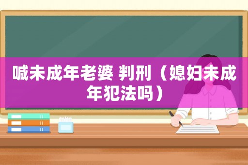 喊未成年老婆 判刑（媳婦未成年犯法嗎）
