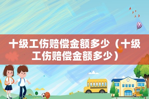 十級工傷賠償金額多少（十級工傷賠償金額多少）