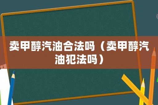 賣(mài)甲醇汽油合法嗎（賣(mài)甲醇汽油犯法嗎）